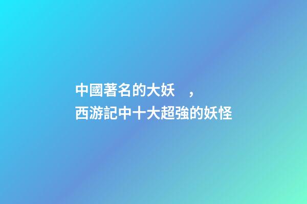 中國著名的大妖，西游記中十大超強的妖怪-第1張-觀點-玄機派